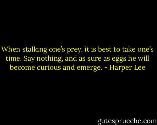 When stalking one’s prey, it is best to take one’s time. Say nothing, and as sure as eggs he will become curious and emerge. - Harper Lee