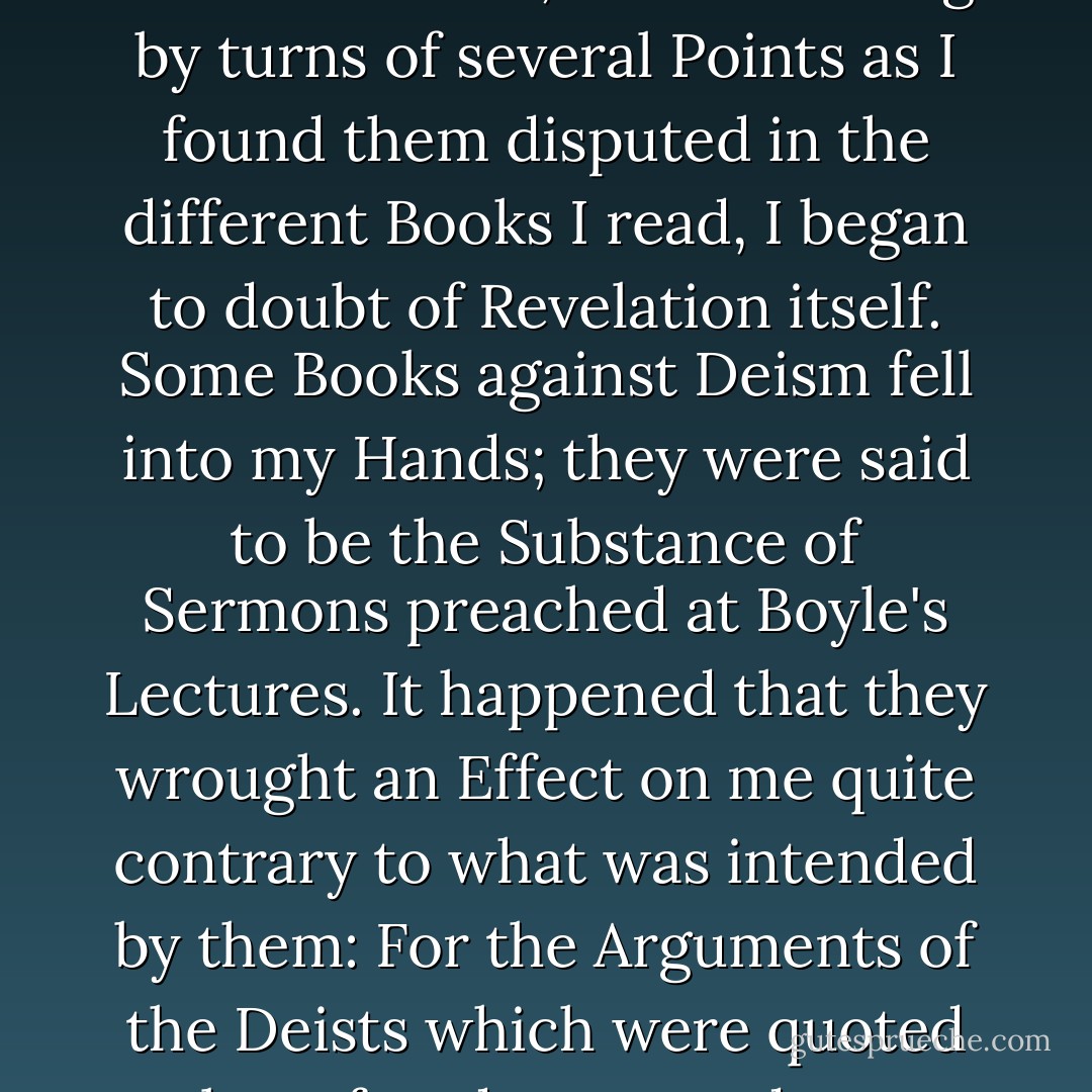 My Parents had early given me religious Impressions, and brought me through my Childhood piously in the Dissenting Way. But I was scarce 15 when, after doubting by turns of several Points as I found them disputed in the different Books I read, <b>I began to doubt of Revelation itself</b>. Some Books against Deism fell into my Hands; they were said to be the Substance of Sermons preached at Boyle's Lectures. It happened that they wrought an Effect on me quite contrary to what was intended by them: For the Arguments of the Deists which were quoted to be refuted, appeared to me much Stronger than the Refutations. <b>In short I soon became a thorough Deist</b>.<br /><br />[<i>Part I, p. 45 of autobiography</i>] - Benjamin Franklin