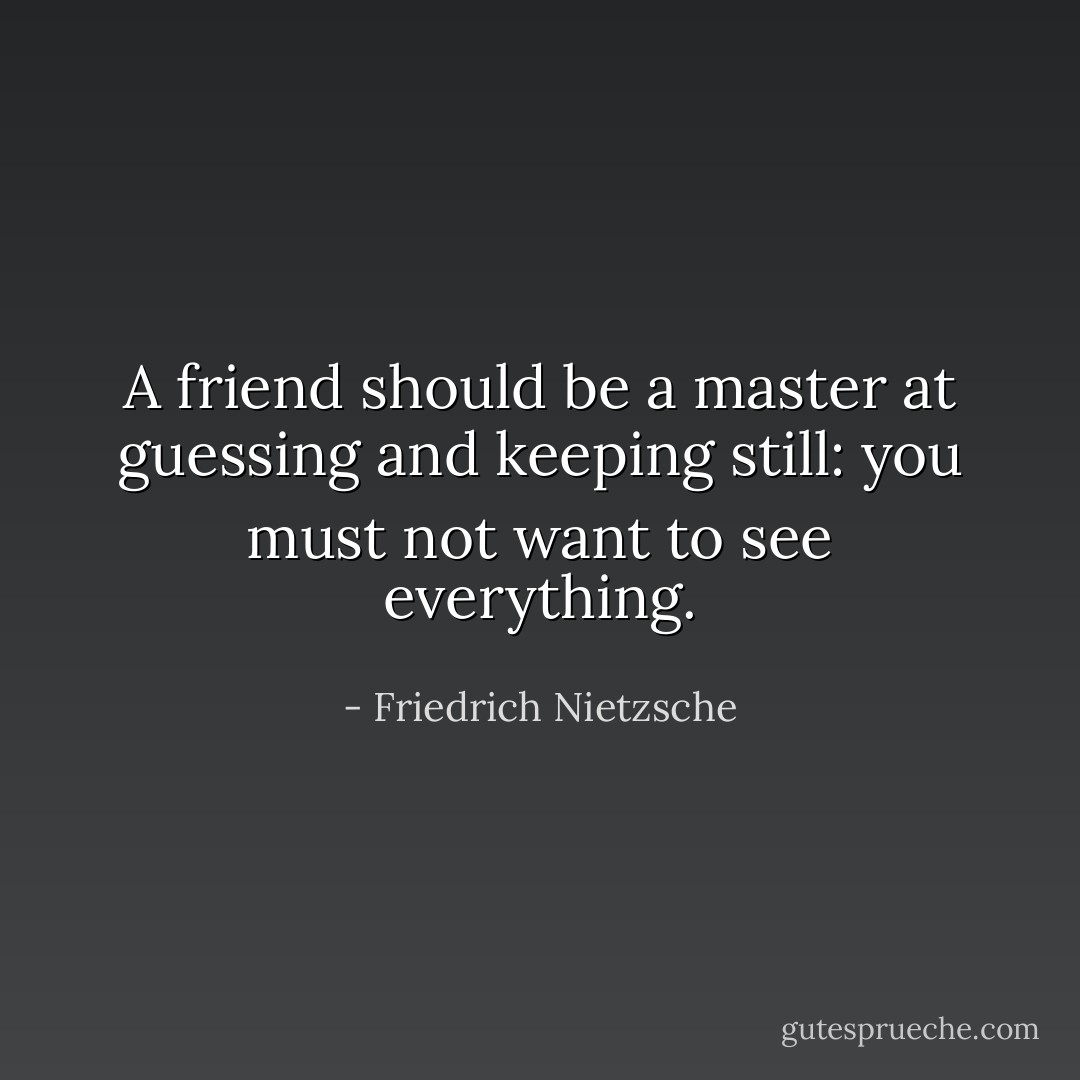 A friend should be a master at guessing and keeping still: you must not want to see everything. - Friedrich Nietzsche