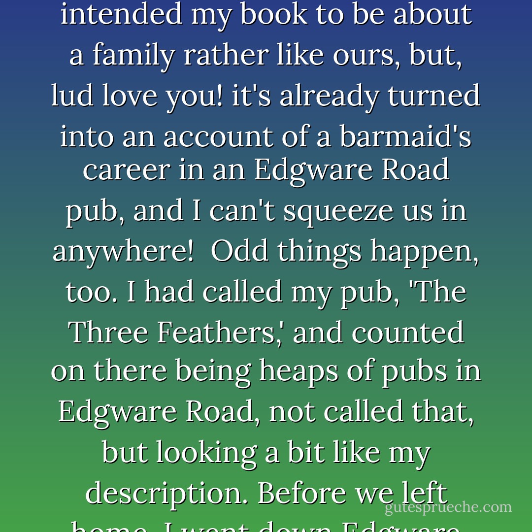 I never knew what an extraordinary thing it could be to write a book. In the first place, the characters take the bit between their jaws and canter off with you into places you don't want and never catered for. I had smugly intended my book to be about a family rather like ours, but, lud love you! it's already turned into an account of a barmaid's career in an Edgware Road pub, and I can't squeeze us in <i>anywhere!</i><br /><br />Odd things happen, too. I had called my pub, 'The Three Feathers,' and counted on there being heaps of pubs in Edgware Road, not called that, but looking a bit like my description. Before we left home, I went down Edgware Road to investigate, and found my pub, even down to the old-fashioned phonograph on the table in the upstairs sitting-room. And I thought, <i>'I</i> built that place. - Rachel Ferguson