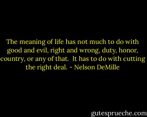 The meaning of life has not much to do with good and evil, right and wrong, duty, honor, country, or any of that.<br /><br />It has to do with cutting the right deal. - Nelson DeMille