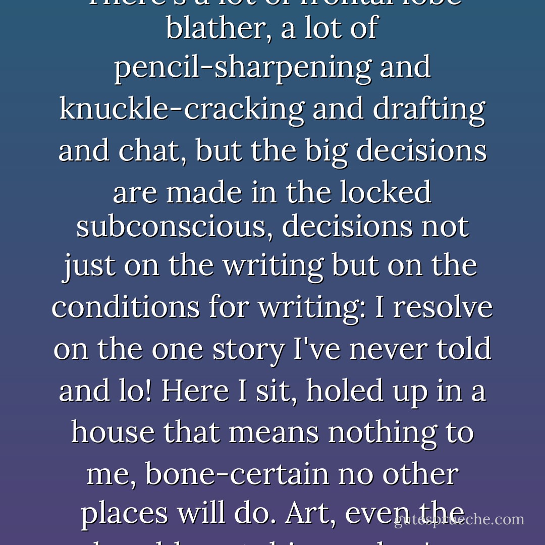 Mailer famously labeled writing the spooky art. He was right. There's a lot of frontal lobe blather, a lot of pencil-sharpening and knuckle-cracking and drafting and chat, but the big decisions are made in the locked subconscious, decisions not just on the writing but on the conditions for writing: I resolve on the one story I've never told and lo! Here I sit, holed up in a house that means nothing to me, bone-certain no other places will do. Art, even the humble autobiographer's, invokes occult necessities. - Glen Duncan