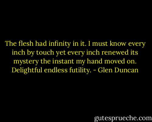 The flesh had infinity in it. I must know every inch by touch yet every inch renewed its mystery the instant my hand moved on. Delightful endless futility. - Glen Duncan