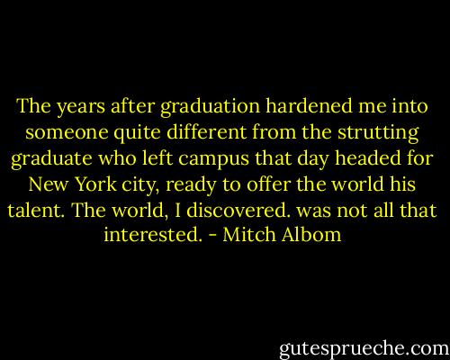 The years after graduation hardened me into someone quite different from the strutting graduate who left campus that day headed for New York city, ready to offer the world his talent. The world, I discovered. was not all that interested. - Mitch Albom