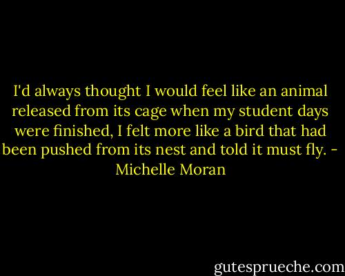 I'd always thought I would feel like an animal released from its cage when my student days were finished, I felt more like a bird that had been pushed from its nest and told it must fly. - Michelle Moran
