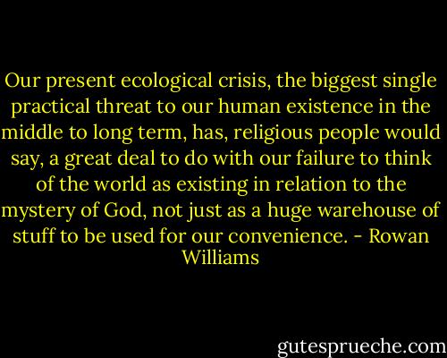 Our present ecological crisis, the biggest single practical threat to our human existence in the middle to long term, has, religious people would say, a great deal to do with our failure to think of the world as existing in relation to the mystery of God, not just as a huge warehouse of stuff to be used for our convenience. - Rowan Williams