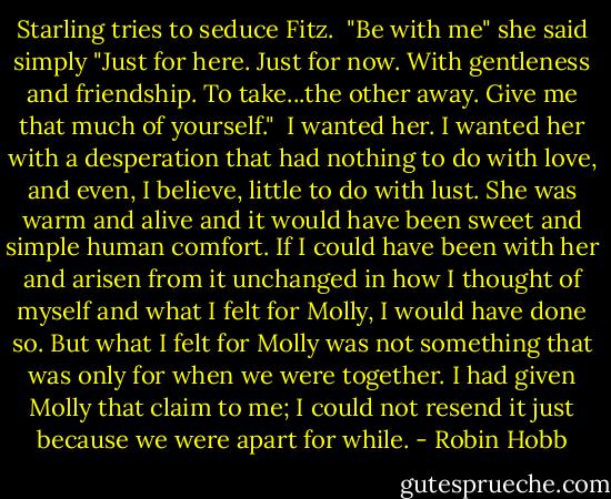 Starling tries to seduce Fitz.<br /><br />"Be with me" she said simply "Just for here. Just for now. With gentleness and friendship. To take...the other away. Give me that much of yourself."<br /><br />I wanted her. I wanted her with a desperation that had nothing to do with love, and even, I believe, little to do with lust. She was warm and alive and it would have been sweet and simple human comfort. If I could have been with her and arisen from it unchanged in how I thought of myself and what I felt for Molly, I would have done so. But what I felt for Molly was not something that was only for when we were together. I had given Molly that claim to me; I could not resend it just because we were apart for while. - Robin Hobb