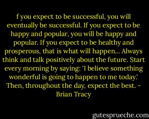 f you expect to be successful, you will eventually be successful. If you expect to be happy and popular, you will be happy and popular. If you expect to be healthy and prosperous, that is what will happen... Always think and talk positively about the future. Start every morning by saying: 'I believe something wonderful is going to happen to me today.' Then, throughout the day, expect the best. - Brian Tracy