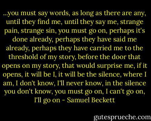 ...you must say words, as long as there are any, until they find me, until they say me, strange pain, strange sin, you must go on, perhaps it's done already, perhaps they have said me already, perhaps they have carried me to the threshold of my story, before the door that opens on my story, that would surprise me, if it opens, it will be I, it will be the silence, where I am, I don't know, I'll never know, in the silence you don't know, you must go on, I can't go on, I'll go on - Samuel Beckett