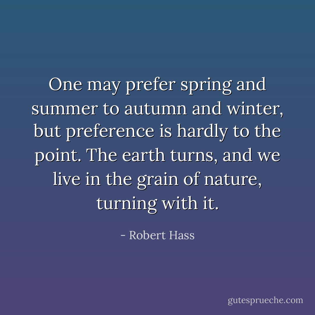 One may prefer spring and summer to autumn and winter, but preference is hardly to the point. The earth turns, and we live in the grain of nature, turning with it. - Robert Hass