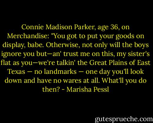 Connie Madison Parker, age 36, on Merchandise: "You got to put your<br />goods on display, babe. Otherwise, not only will the boys ignore you but—an'<br />trust me on this, my sister's flat as you—we're talkin' the Great Plains of East Texas — no landmarks — one day you'll look down and have no wares at all.<br />What'll you do then? - Marisha Pessl