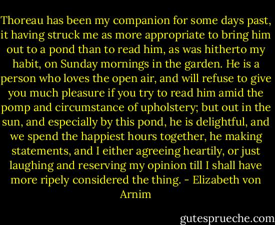 Thoreau has been my companion for some days past, it having struck me as<br />more appropriate to bring him out to a pond than to read him, as was<br />hitherto my habit, on Sunday mornings in the garden. He is a person who<br />loves the open air, and will refuse to give you much pleasure if you try<br />to read him amid the pomp and circumstance of upholstery; but out in the<br />sun, and especially by this pond, he is delightful, and we spend the<br />happiest hours together, he making statements, and I either agreeing<br />heartily, or just laughing and reserving my opinion till I shall have<br />more ripely considered the thing. - Elizabeth von Arnim