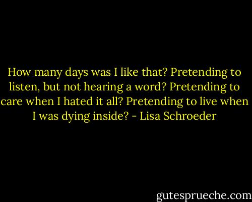 How many days was I like that? Pretending to listen, but not hearing a word? Pretending to care when I hated it all? Pretending to live when I was dying inside? - Lisa Schroeder