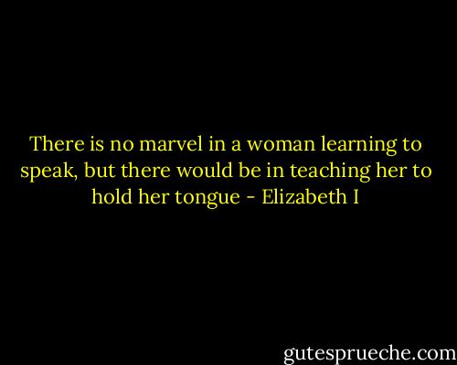 There is no marvel in a woman learning to speak, but there would be in teaching her to hold her tongue - Elizabeth I