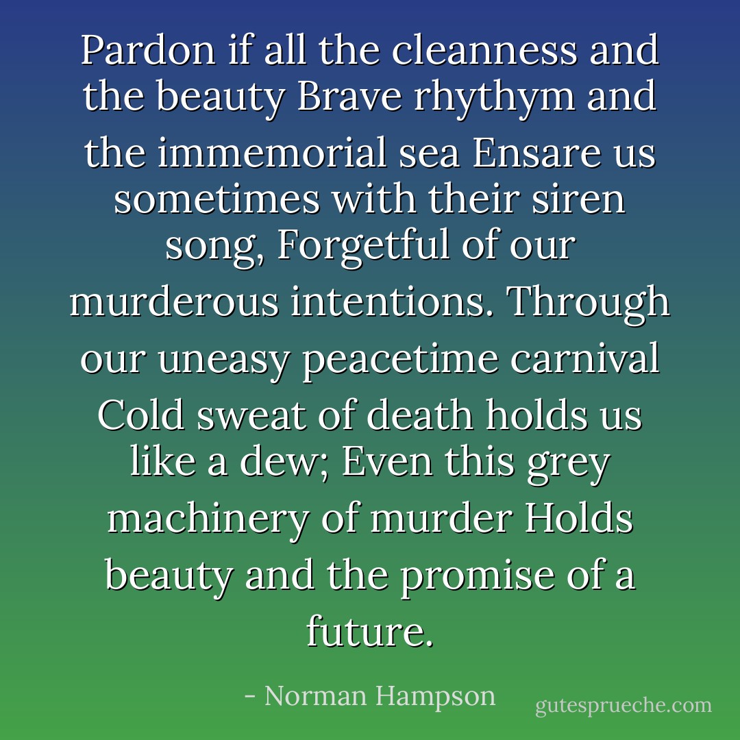 Pardon if all the cleanness and the beauty<br />Brave rhythym and the immemorial sea<br />Ensare us sometimes with their siren song,<br />Forgetful of our murderous intentions.<br />Through our uneasy peacetime carnival<br />Cold sweat of death holds us like a dew;<br />Even this grey machinery of murder<br />Holds beauty and the promise of a future. - Norman Hampson