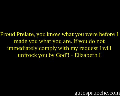 Proud Prelate, you know what you were before I made you what you are. If you do not immediately comply with my request I will unfrock you by God"! - Elizabeth I