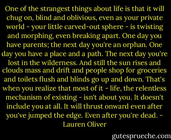 One of the strangest things about life is that it will chug on, blind and oblivious, even as your private world - your little carved-out sphere - is twisting and morphing, even breaking apart. One day you have parents; the next day you're an orphan. One day you have a place and a path. The next day you're lost in the wilderness.<br />And still the sun rises and clouds mass and drift and people shop for groceries and toilets flush and blinds go up and down. That's when you realize that most of it - life, the relentless mechanism of existing - isn't about you. It doesn't include you at all. It will thrust onward even after you've jumped the edge. Even after you're dead. - Lauren Oliver