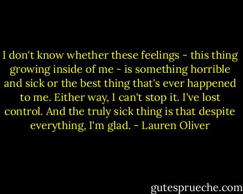 I don't know whether these feelings - this thing growing inside of me - is something horrible and sick or the best thing that's ever happened to me.<br />Either way, I can't stop it. I've lost control. And the truly sick thing is that despite everything, I'm glad. - Lauren Oliver