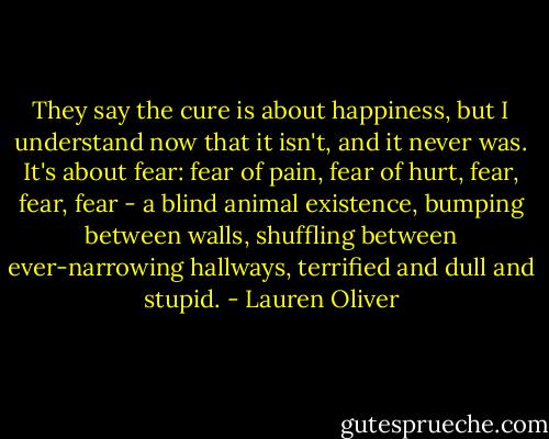 They say the cure is about happiness, but I understand now that it isn't, and it never was. It's about fear: fear of pain, fear of hurt, fear, fear, fear - a blind animal existence, bumping between walls, shuffling between ever-narrowing hallways, terrified and dull and stupid. - Lauren Oliver