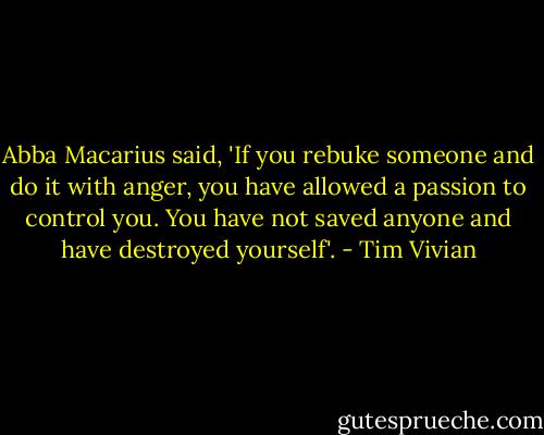 Abba Macarius said, 'If you rebuke someone and do it with anger, you have allowed a passion to control you. You have not saved anyone and have destroyed yourself'. - Tim Vivian