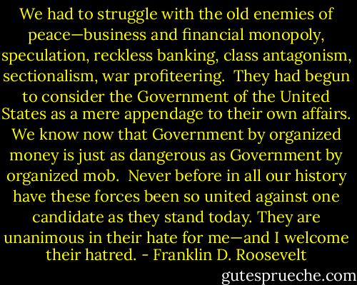 We had to struggle with the old enemies of peace—business and financial monopoly, speculation, reckless banking, class antagonism, sectionalism, war profiteering.<br /><br />They had begun to consider the Government of the United States as a mere appendage to their own affairs. We know now that Government by organized money is just as dangerous as Government by organized mob.<br /><br />Never before in all our history have these forces been so united against one candidate as they stand today. They are unanimous in their hate for me—and I welcome their hatred. - Franklin D. Roosevelt