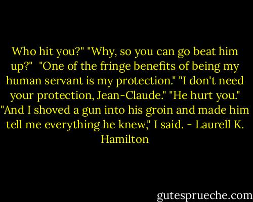 Who hit you?"<br />"Why, so you can go beat him up?" <br />"One of the fringe benefits of being my human servant is my protection."<br />"I don't need your protection, Jean-Claude."<br />"He hurt you."<br />"And I shoved a gun into his groin and made him tell me everything he knew," I said. - Laurell K. Hamilton