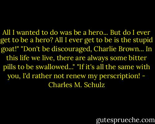 All I wanted to do was be a hero... But do I ever get to be a hero? All I ever get to be is the stupid goat!"<br />"Don't be discouraged, Charlie Brown... In this life we live, there are always some bitter pills to be swallowed..."<br />"If it's all the same with you, I'd rather not renew my perscription! - Charles M. Schulz