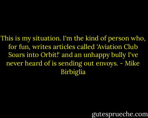This is my situation. I'm the kind of person who, for fun, writes articles called 'Aviation Club Soars into Orbit!' and an unhappy bully I've never heard of is sending out envoys. - Mike Birbiglia