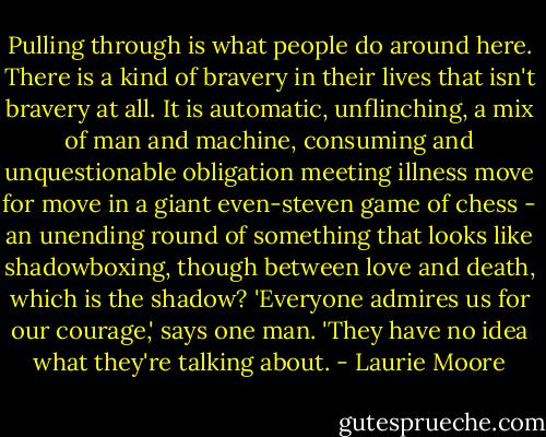 Pulling through is what people do around here. There is a kind of bravery in their lives that isn't bravery at all. It is automatic, unflinching, a mix of man and machine, consuming and unquestionable obligation meeting illness move for move in a giant even-steven game of chess - an unending round of something that looks like shadowboxing, though between love and death, which is the shadow? 'Everyone admires us for our courage,' says one man. 'They have no idea what they're talking about. - Laurie Moore