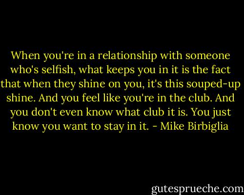 When you're in a relationship with someone who's selfish, what keeps you in it is the fact that when they shine on you, it's this souped-up shine. And you feel like you're in the club. And you don't even know what club it is. You just know you want to stay in it. - Mike Birbiglia