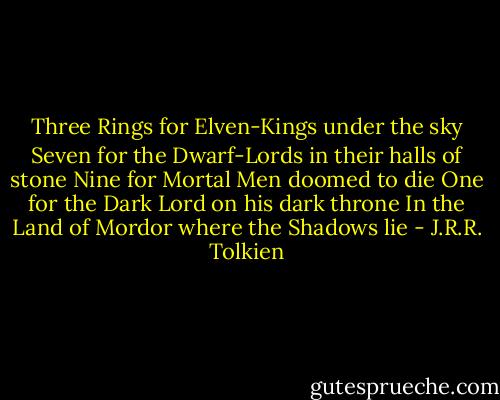 Three Rings for Elven-Kings under the sky<br />Seven for the Dwarf-Lords in their halls of stone<br />Nine for Mortal Men doomed to die<br />One for the Dark Lord on his dark throne<br />In the Land of Mordor where the Shadows lie - J.R.R. Tolkien