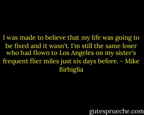 I was made to believe that my life was going to be fixed and it wasn't. I'm still the same loser who had flown to Los Angeles on my sister's frequent flier miles just six days before. - Mike Birbiglia