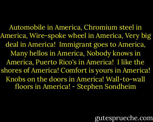 Automobile in America,<br />Chromium steel in America,<br />Wire-spoke wheel in America,<br />Very big deal in America!<br /><br />Immigrant goes to America,<br />Many hellos in America,<br />Nobody knows in America,<br />Puerto Rico's in America!<br /><br />I like the shores of America!<br />Comfort is yours in America!<br />Knobs on the doors in America!<br />Wall-to-wall floors in America! - Stephen Sondheim
