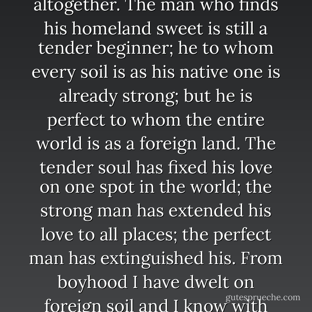 It is, therefore, a great source of virtue for the practiced mind to learn, bit by bit, first to change about in visible and transitory things, so that afterwards it may be possible to leave them behind altogether. The man who finds his homeland sweet is still a tender beginner; he to whom every soil is as his native one is already strong; but he is perfect to whom the entire world is as a foreign land. The tender soul has fixed his love on one spot in the world; the strong man has extended his love to all places; the perfect man has extinguished his. From boyhood I have dwelt on foreign soil and I know with what grief sometimes the mind takes leave of the narrow hearth of a peasant's hut, and I know too how frankly it afterwards disdains marble firesides and panelled halls. - Hugh of Saint-Victor