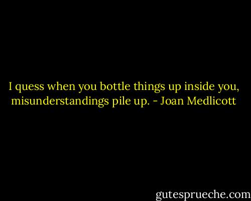I quess when you bottle things up inside you, misunderstandings pile up. - Joan Medlicott