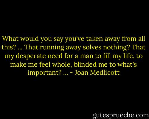 What would you say you've taken away from all this? ... That running away solves nothing? That my desperate need for a man to fill my life, to make me feel whole, blinded me to what's important? ... - Joan Medlicott