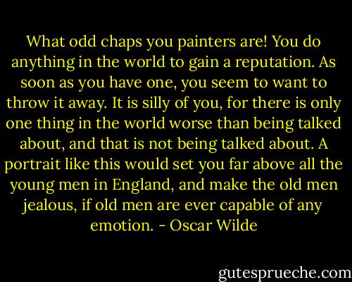 What odd chaps you painters are! You do anything in the world to gain a reputation. As soon as you have one, you seem to want to throw it away. It is silly of you, for there is only one thing in the world worse than being talked about, and that is not being talked about. A portrait like this would set you far above all the young men in England, and make the old men jealous, if old men are ever capable of any emotion. - Oscar Wilde