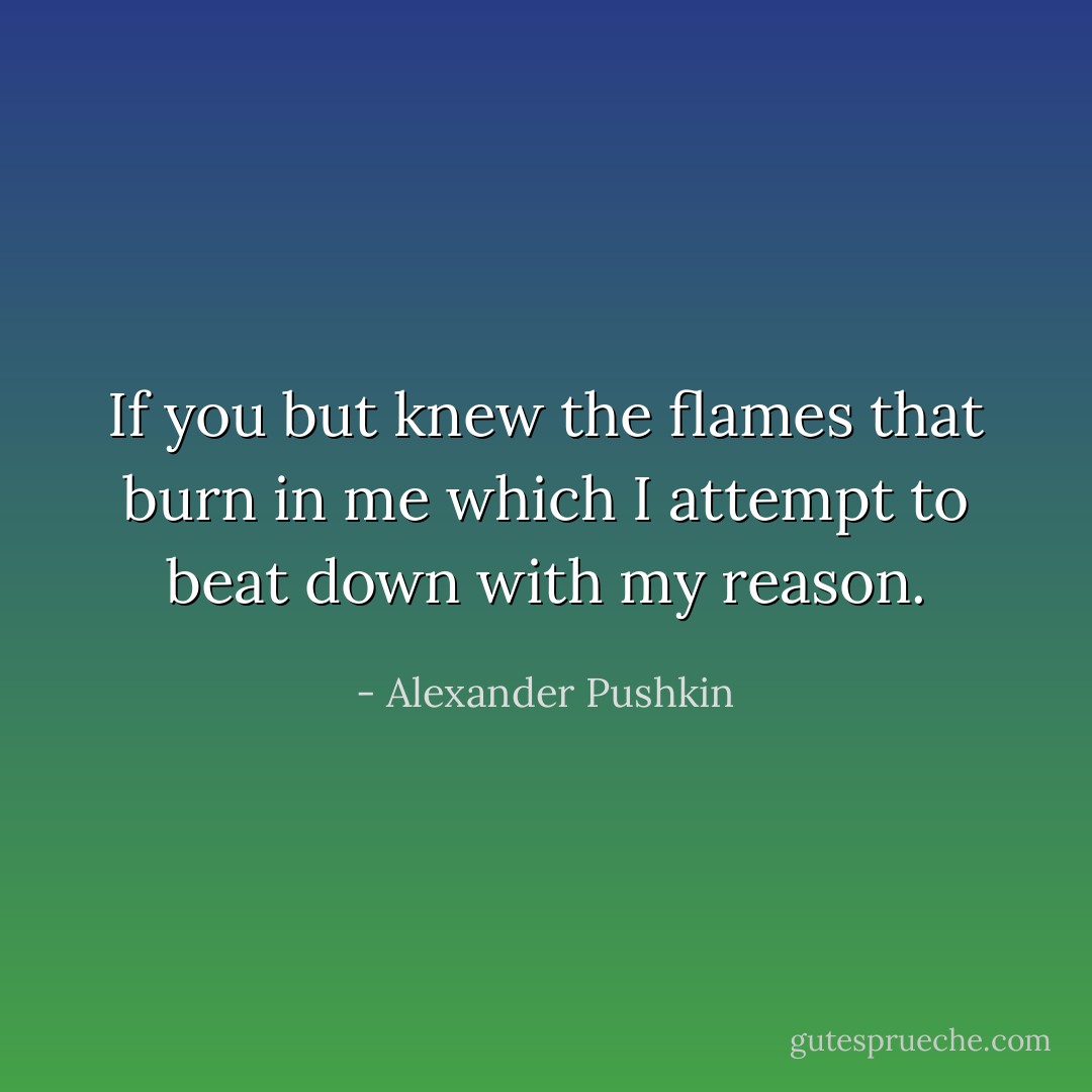 If you but knew the flames that burn in me which I attempt to beat down with my reason. - Alexander Pushkin