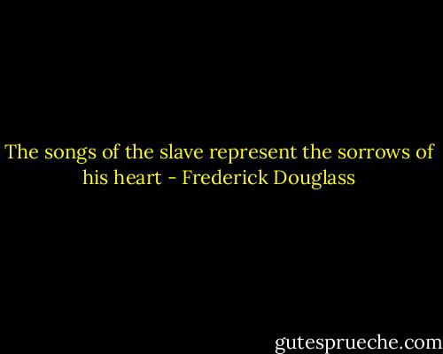 The songs of the slave represent the sorrows of his heart - Frederick Douglass
