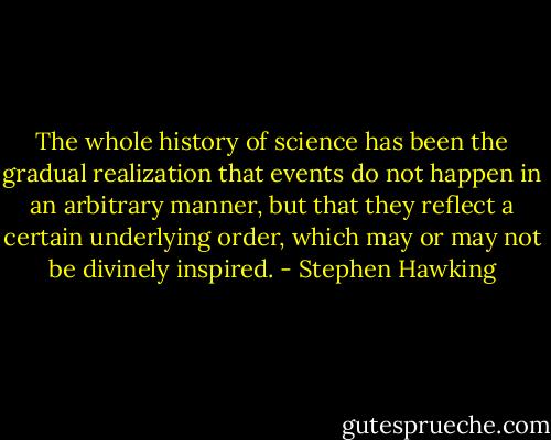 The whole history of science has been the gradual realization that events do not happen in an arbitrary manner, but that they reflect a certain underlying order, which may or may not be divinely inspired. - Stephen Hawking