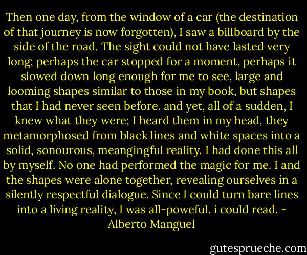Then one day, from the window of a car (the destination of that journey is now forgotten), I saw a billboard by the side of the road. The sight could not have lasted very long; perhaps the car stopped for a moment, perhaps it slowed down long enough for me to see, large and looming shapes similar to those in my book, but shapes that I had never seen before. and yet, all of a sudden, I knew what they were; I heard them in my head, they metamorphosed from black lines and white spaces into a solid, sonourous, meangingful reality. I had done this all by myself. No one had performed the magic for me. I and the shapes were alone together, revealing ourselves in a silently respectful dialogue. Since I could turn bare lines into a living reality, I was all-poweful. i could read. - Alberto Manguel