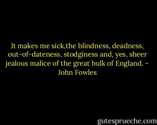 It makes me sick,the blindness, deadness, out-of-dateness, stodginess and, yes, sheer jealous malice of the great bulk of England. - John Fowles