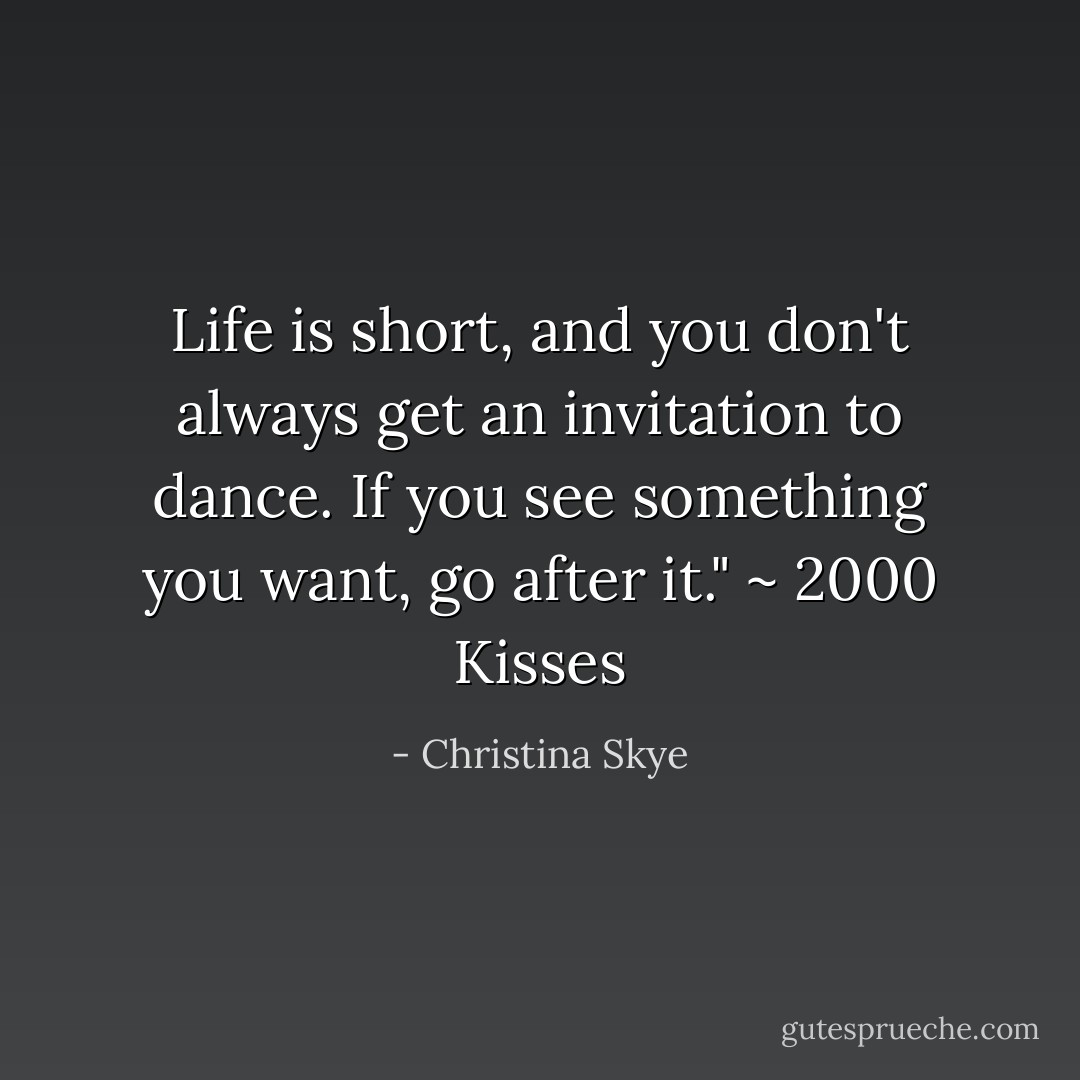 Life is short, and you don't always get an invitation to dance. If you see something you want, go after it." ~ 2000 Kisses - Christina Skye