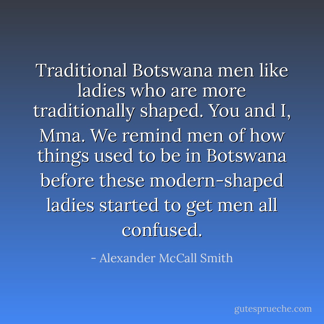 Traditional Botswana men like ladies who are more traditionally shaped. You and I, Mma. We remind men of how things used to be in Botswana before these modern-shaped ladies started to get men all confused. - Alexander McCall Smith