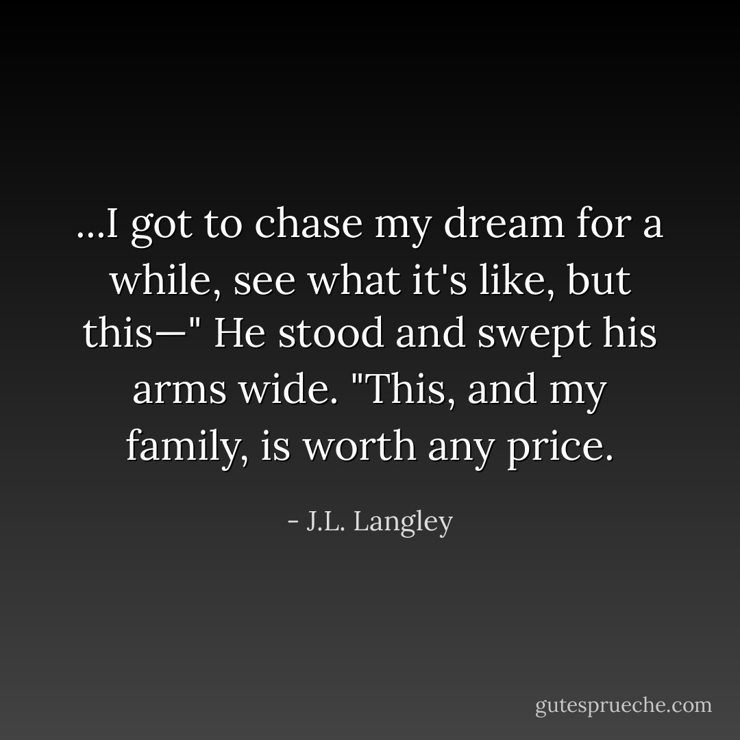 ...I got to chase my dream for a while, see what it's like, but this—" He stood and swept his arms wide. "This, and my family, is worth any price. - J.L. Langley