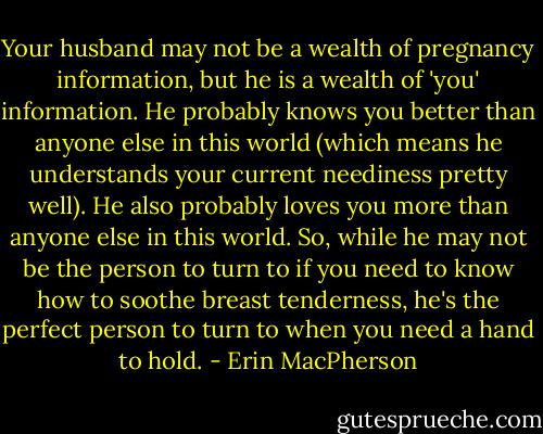 Your husband may not be a wealth of pregnancy information, but he is a wealth of 'you' information. He probably knows you better than anyone else in this world (which means he understands your current neediness pretty well). He also probably loves you more than anyone else in this world. So, while he may not be the person to turn to if you need to know how to soothe breast tenderness, he's the perfect person to turn to when you need a hand to hold. - Erin MacPherson