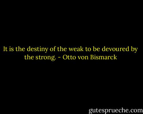 It is the destiny of the weak to be devoured by the strong. - Otto von Bismarck