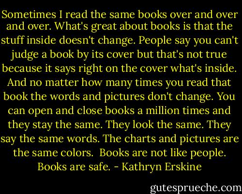 Sometimes I read the same books over and over and over. What's great about books is that the stuff inside doesn't change. People say you can't judge a book by its cover but that's not true because it says right on the cover what's inside. And no matter how many times you read that book the words and pictures don't change. You can open and close books a million times and they stay the same. They look the same. They say the same words. The charts and pictures are the same colors.<br /><br />Books are not like people. Books are safe. - Kathryn Erskine