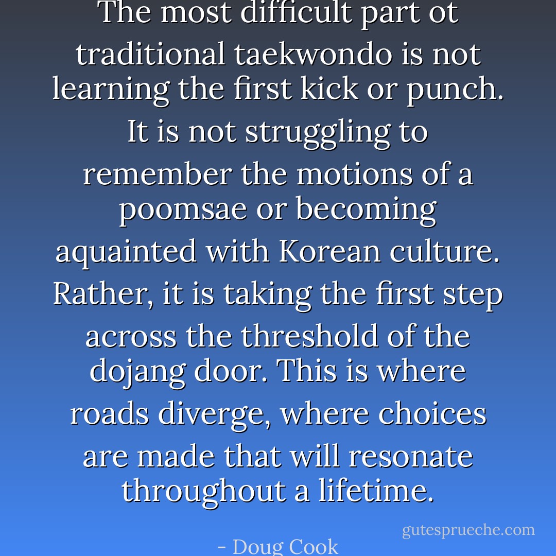 The most difficult part ot traditional taekwondo is not learning<br />the first kick or punch. It is not struggling to remember the<br />motions of a poomsae or becoming aquainted with Korean culture.<br />Rather, it is taking the first step across the threshold of the dojang<br />door. This is where roads diverge, where choices are made that<br />will resonate throughout a lifetime. - Doug Cook