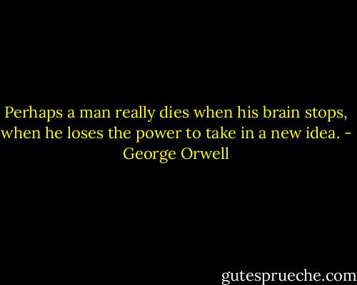 Perhaps a man really dies when his brain stops, when he loses the power to take in a new idea. - George Orwell